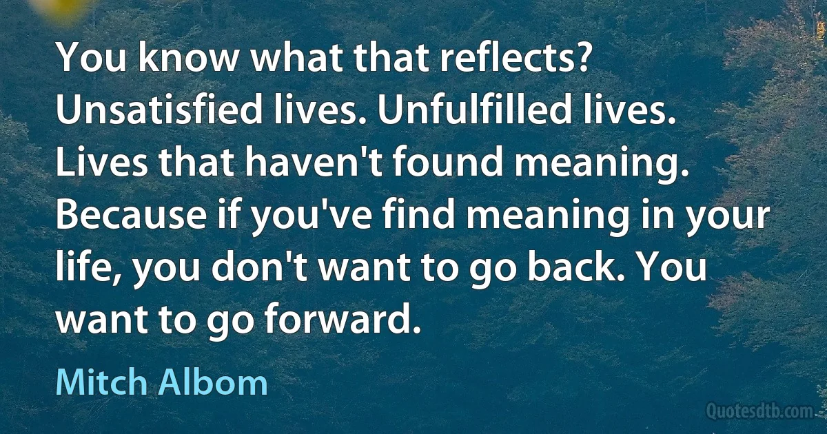 You know what that reflects? Unsatisfied lives. Unfulfilled lives. Lives that haven't found meaning. Because if you've find meaning in your life, you don't want to go back. You want to go forward. (Mitch Albom)