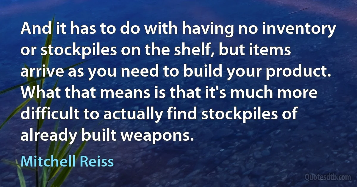 And it has to do with having no inventory or stockpiles on the shelf, but items arrive as you need to build your product. What that means is that it's much more difficult to actually find stockpiles of already built weapons. (Mitchell Reiss)