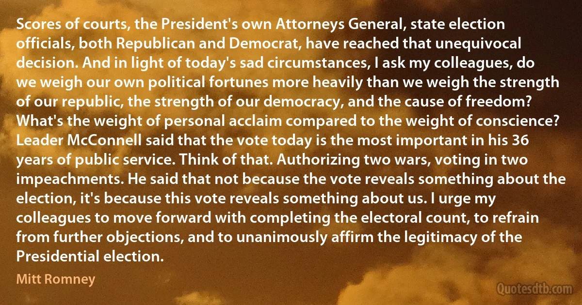 Scores of courts, the President's own Attorneys General, state election officials, both Republican and Democrat, have reached that unequivocal decision. And in light of today's sad circumstances, I ask my colleagues, do we weigh our own political fortunes more heavily than we weigh the strength of our republic, the strength of our democracy, and the cause of freedom? What's the weight of personal acclaim compared to the weight of conscience? Leader McConnell said that the vote today is the most important in his 36 years of public service. Think of that. Authorizing two wars, voting in two impeachments. He said that not because the vote reveals something about the election, it's because this vote reveals something about us. I urge my colleagues to move forward with completing the electoral count, to refrain from further objections, and to unanimously affirm the legitimacy of the Presidential election. (Mitt Romney)