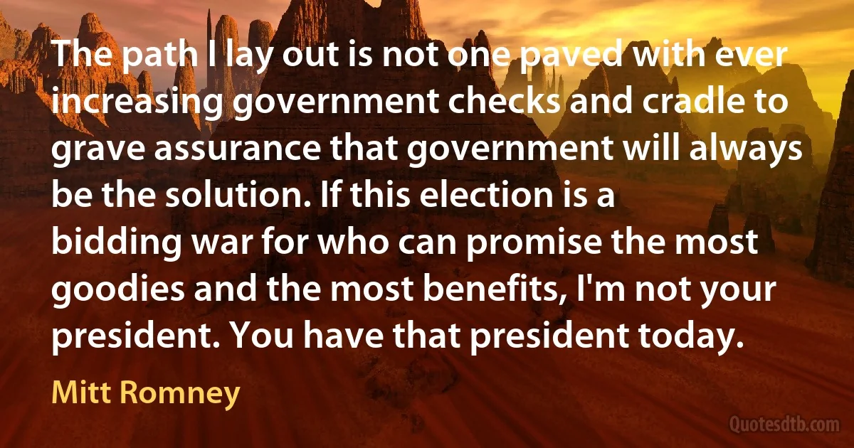 The path I lay out is not one paved with ever increasing government checks and cradle to grave assurance that government will always be the solution. If this election is a bidding war for who can promise the most goodies and the most benefits, I'm not your president. You have that president today. (Mitt Romney)