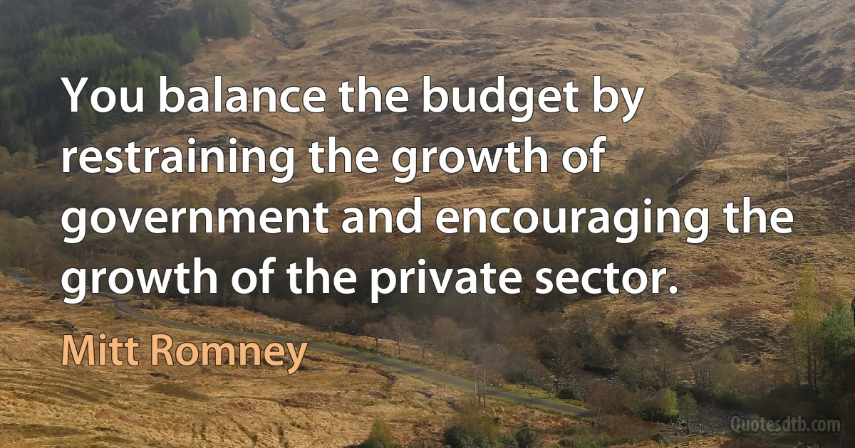 You balance the budget by restraining the growth of government and encouraging the growth of the private sector. (Mitt Romney)