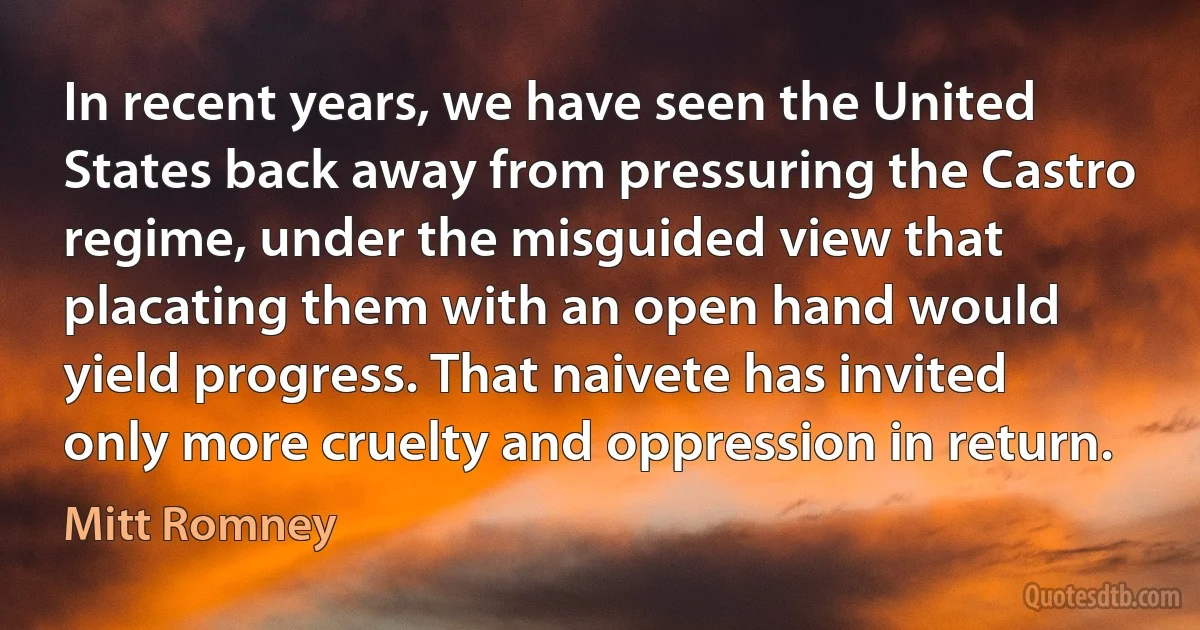 In recent years, we have seen the United States back away from pressuring the Castro regime, under the misguided view that placating them with an open hand would yield progress. That naivete has invited only more cruelty and oppression in return. (Mitt Romney)