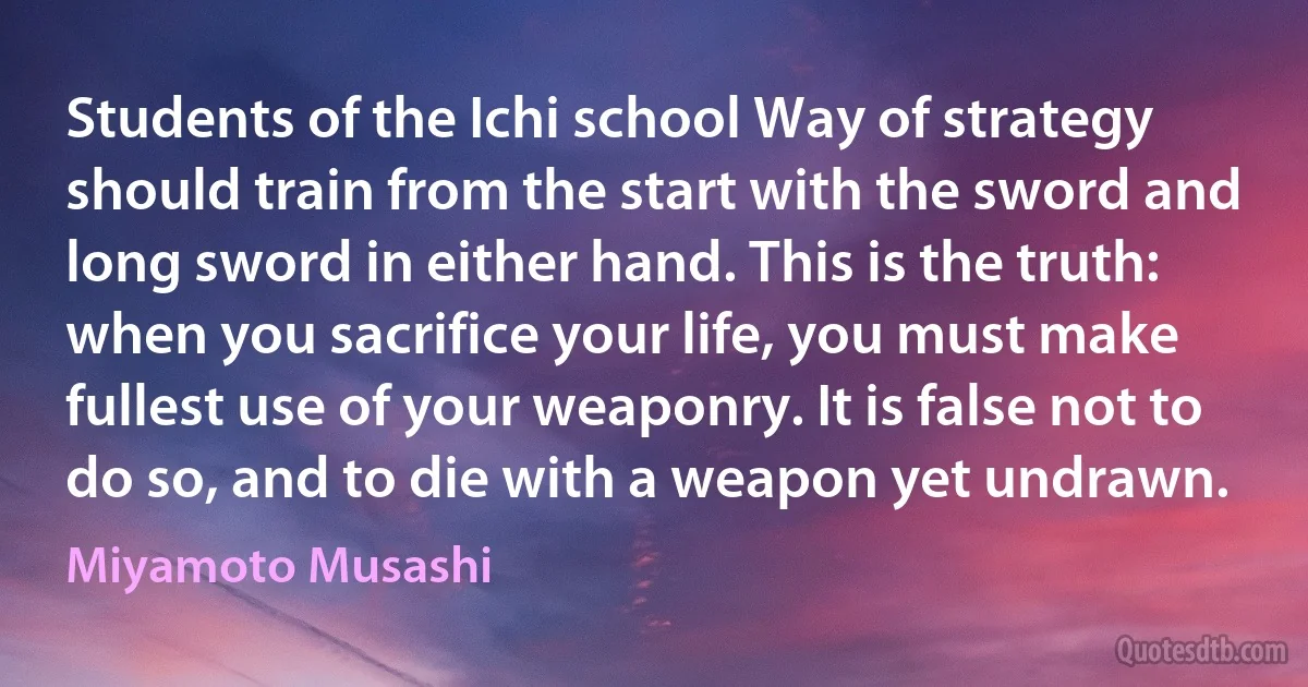 Students of the Ichi school Way of strategy should train from the start with the sword and long sword in either hand. This is the truth: when you sacrifice your life, you must make fullest use of your weaponry. It is false not to do so, and to die with a weapon yet undrawn. (Miyamoto Musashi)