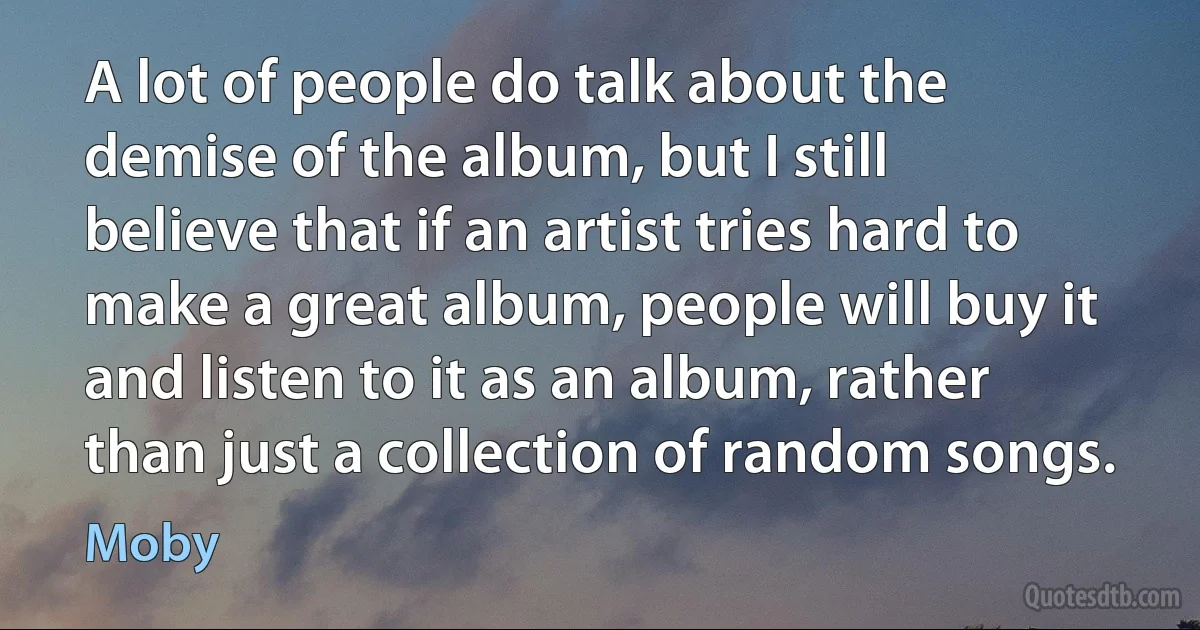 A lot of people do talk about the demise of the album, but I still believe that if an artist tries hard to make a great album, people will buy it and listen to it as an album, rather than just a collection of random songs. (Moby)