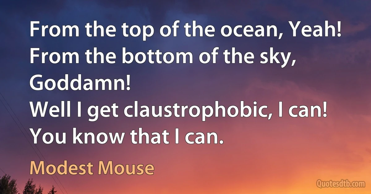 From the top of the ocean, Yeah!
From the bottom of the sky, Goddamn!
Well I get claustrophobic, I can!
You know that I can. (Modest Mouse)