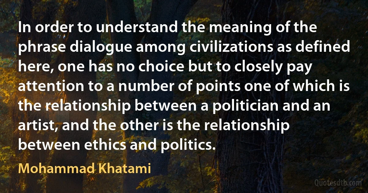 In order to understand the meaning of the phrase dialogue among civilizations as defined here, one has no choice but to closely pay attention to a number of points one of which is the relationship between a politician and an artist, and the other is the relationship between ethics and politics. (Mohammad Khatami)