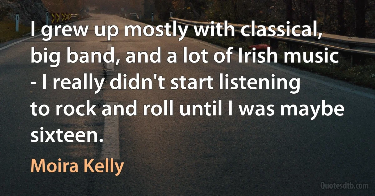 I grew up mostly with classical, big band, and a lot of Irish music - I really didn't start listening to rock and roll until I was maybe sixteen. (Moira Kelly)