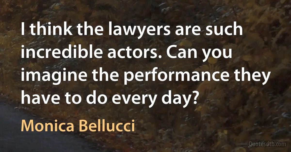 I think the lawyers are such incredible actors. Can you imagine the performance they have to do every day? (Monica Bellucci)