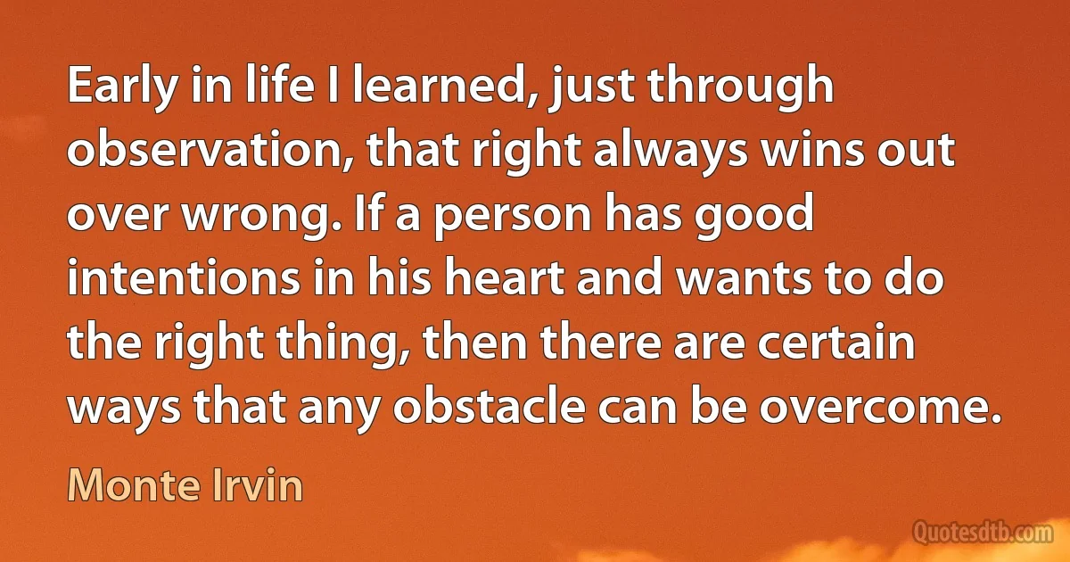 Early in life I learned, just through observation, that right always wins out over wrong. If a person has good intentions in his heart and wants to do the right thing, then there are certain ways that any obstacle can be overcome. (Monte Irvin)