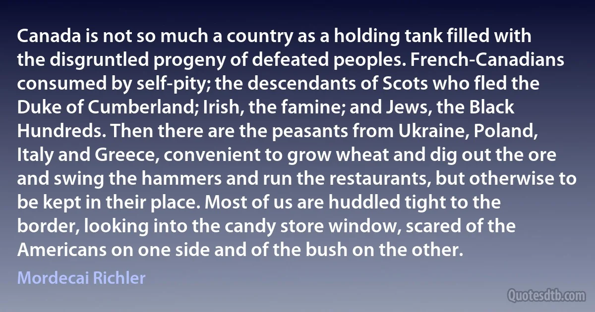 Canada is not so much a country as a holding tank filled with the disgruntled progeny of defeated peoples. French-Canadians consumed by self-pity; the descendants of Scots who fled the Duke of Cumberland; Irish, the famine; and Jews, the Black Hundreds. Then there are the peasants from Ukraine, Poland, Italy and Greece, convenient to grow wheat and dig out the ore and swing the hammers and run the restaurants, but otherwise to be kept in their place. Most of us are huddled tight to the border, looking into the candy store window, scared of the Americans on one side and of the bush on the other. (Mordecai Richler)