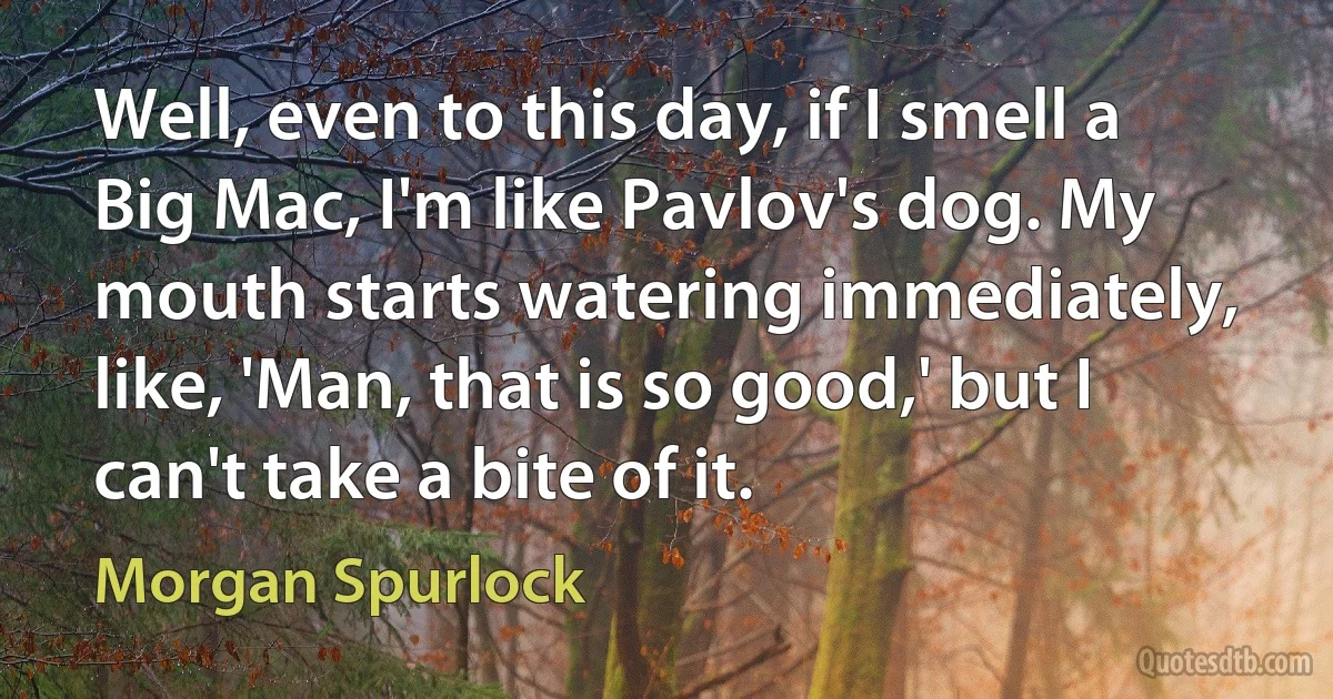 Well, even to this day, if I smell a Big Mac, I'm like Pavlov's dog. My mouth starts watering immediately, like, 'Man, that is so good,' but I can't take a bite of it. (Morgan Spurlock)