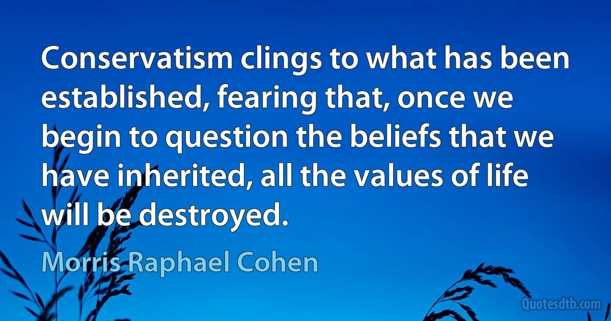 Conservatism clings to what has been established, fearing that, once we begin to question the beliefs that we have inherited, all the values of life will be destroyed. (Morris Raphael Cohen)