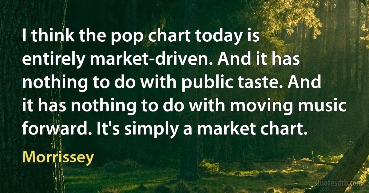 I think the pop chart today is entirely market-driven. And it has nothing to do with public taste. And it has nothing to do with moving music forward. It's simply a market chart. (Morrissey)