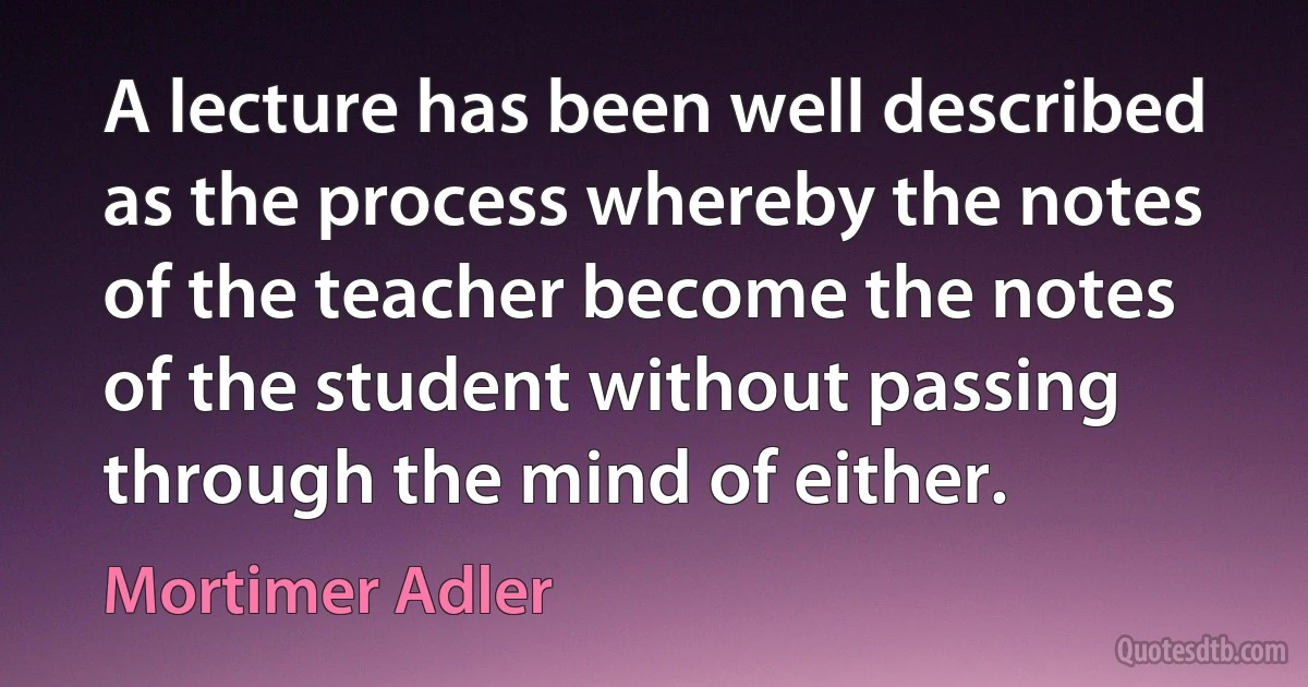 A lecture has been well described as the process whereby the notes of the teacher become the notes of the student without passing through the mind of either. (Mortimer Adler)