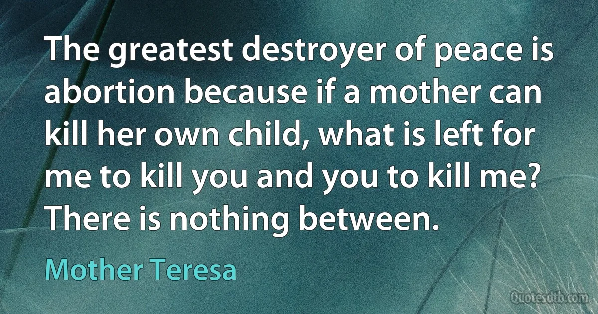 The greatest destroyer of peace is abortion because if a mother can kill her own child, what is left for me to kill you and you to kill me? There is nothing between. (Mother Teresa)