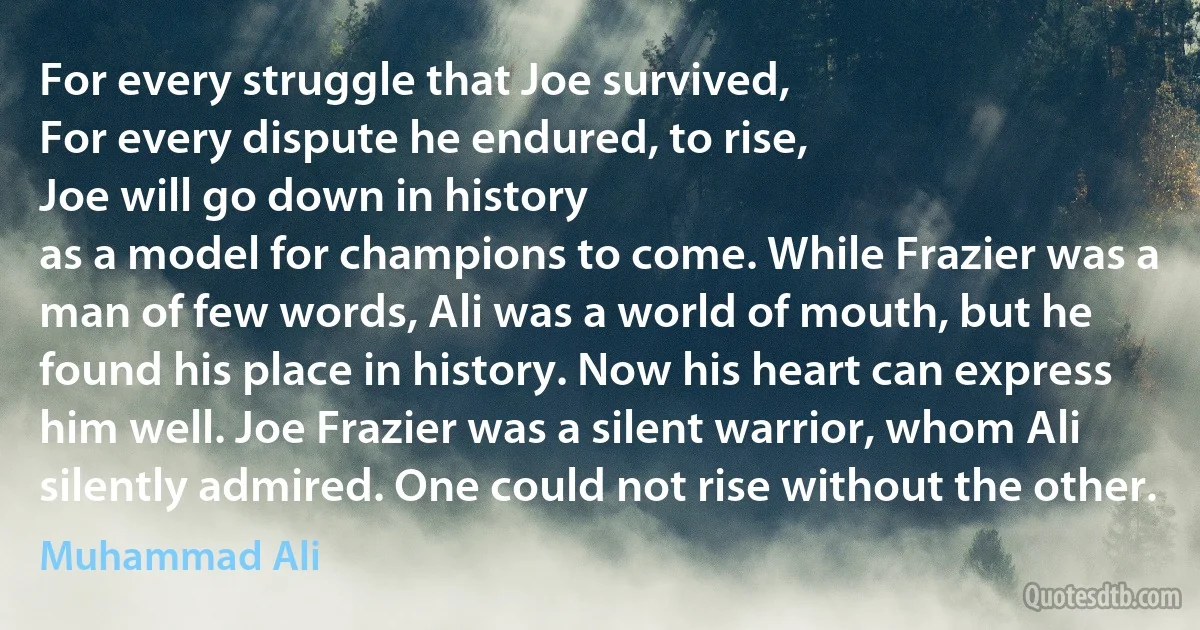 For every struggle that Joe survived,
For every dispute he endured, to rise,
Joe will go down in history
as a model for champions to come. While Frazier was a man of few words, Ali was a world of mouth, but he found his place in history. Now his heart can express him well. Joe Frazier was a silent warrior, whom Ali silently admired. One could not rise without the other. (Muhammad Ali)