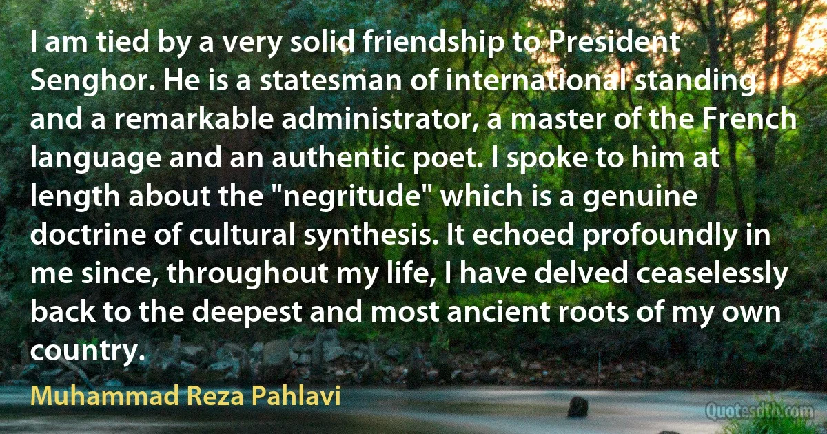 I am tied by a very solid friendship to President Senghor. He is a statesman of international standing and a remarkable administrator, a master of the French language and an authentic poet. I spoke to him at length about the "negritude" which is a genuine doctrine of cultural synthesis. It echoed profoundly in me since, throughout my life, I have delved ceaselessly back to the deepest and most ancient roots of my own country. (Muhammad Reza Pahlavi)