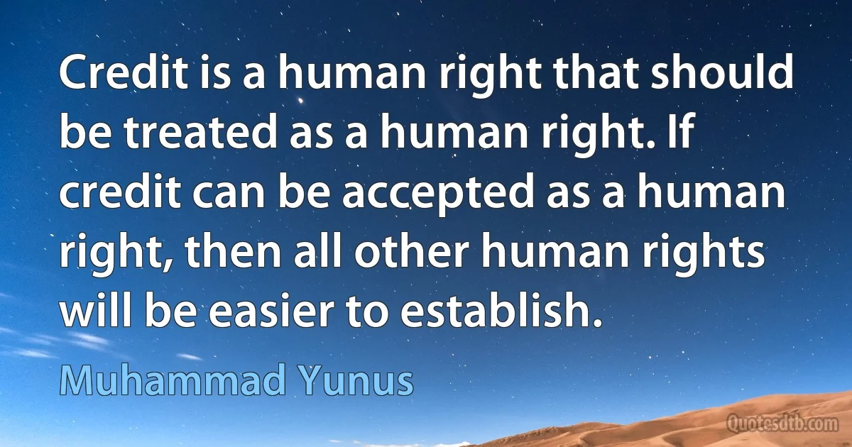 Credit is a human right that should be treated as a human right. If credit can be accepted as a human right, then all other human rights will be easier to establish. (Muhammad Yunus)