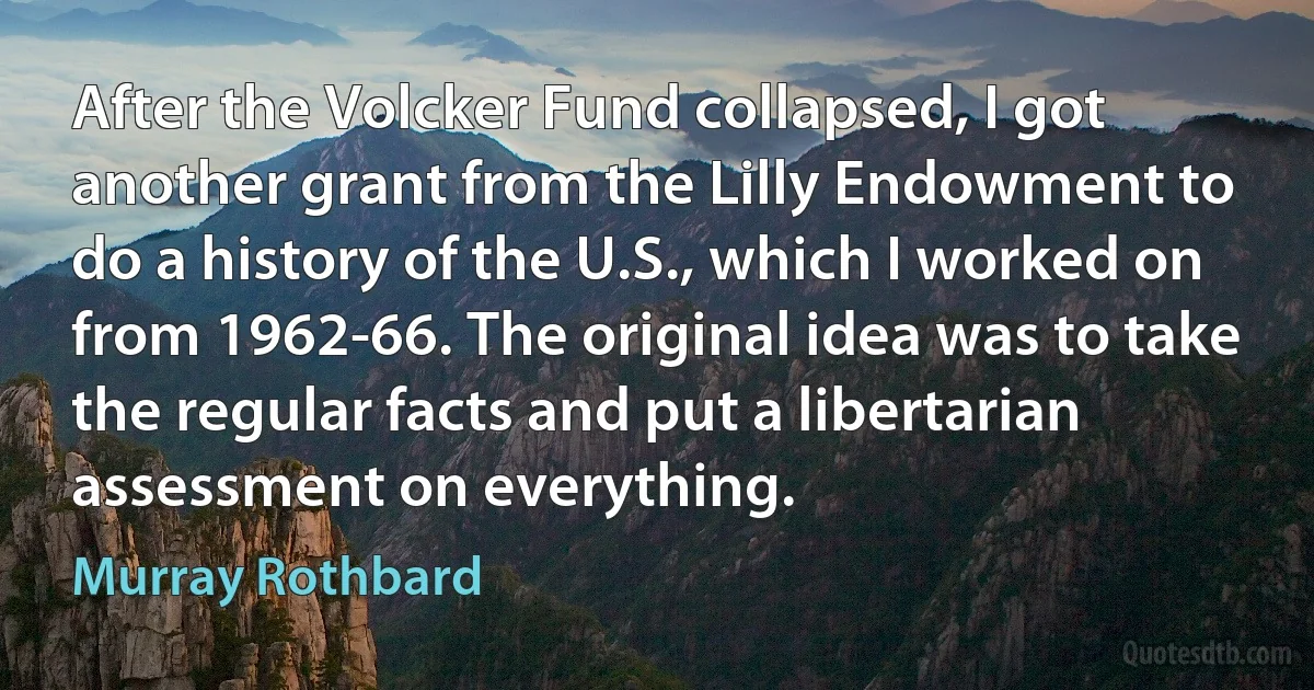 After the Volcker Fund collapsed, I got another grant from the Lilly Endowment to do a history of the U.S., which I worked on from 1962-66. The original idea was to take the regular facts and put a libertarian assessment on everything. (Murray Rothbard)