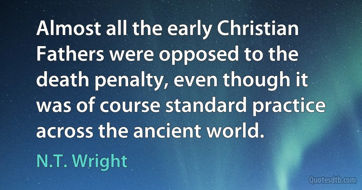 Almost all the early Christian Fathers were opposed to the death penalty, even though it was of course standard practice across the ancient world. (N.T. Wright)