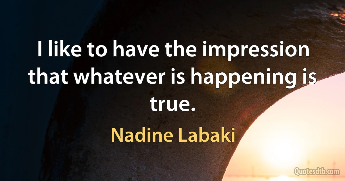 I like to have the impression that whatever is happening is true. (Nadine Labaki)