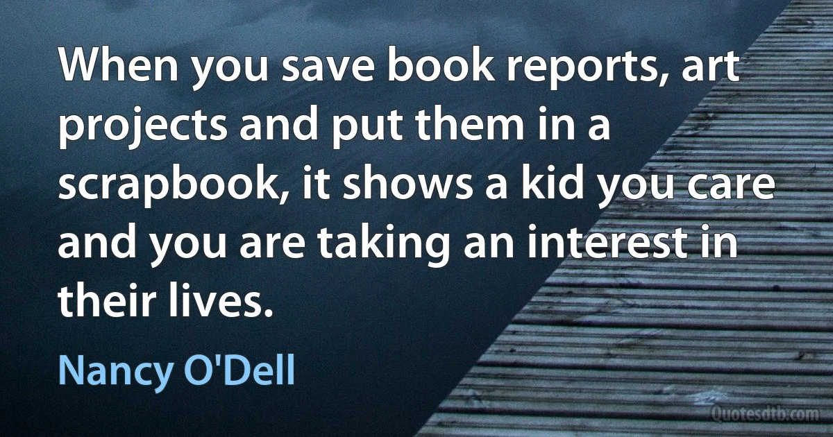 When you save book reports, art projects and put them in a scrapbook, it shows a kid you care and you are taking an interest in their lives. (Nancy O'Dell)