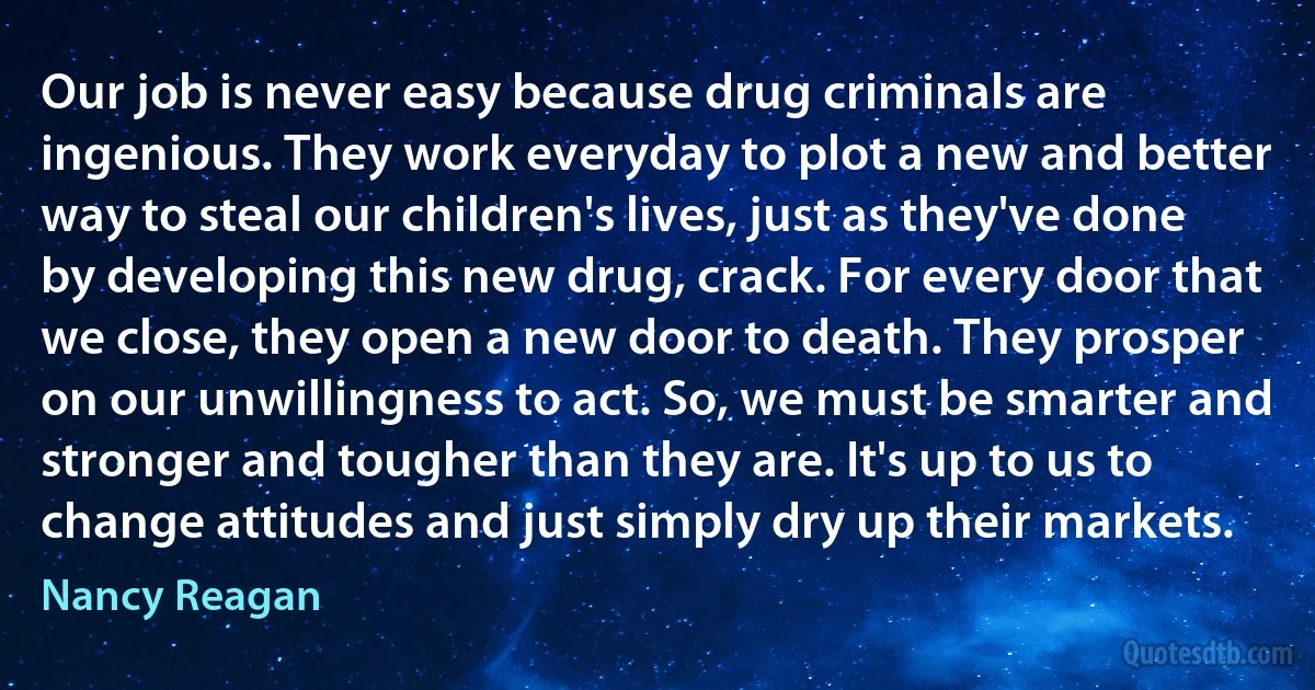 Our job is never easy because drug criminals are ingenious. They work everyday to plot a new and better way to steal our children's lives, just as they've done by developing this new drug, crack. For every door that we close, they open a new door to death. They prosper on our unwillingness to act. So, we must be smarter and stronger and tougher than they are. It's up to us to change attitudes and just simply dry up their markets. (Nancy Reagan)