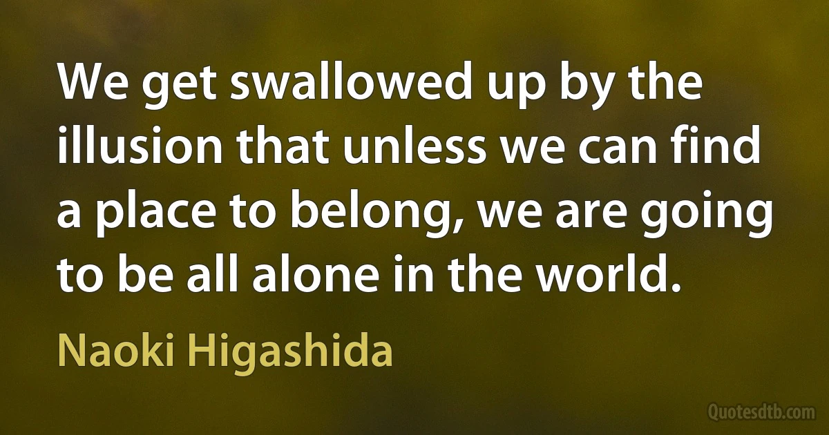 We get swallowed up by the illusion that unless we can find a place to belong, we are going to be all alone in the world. (Naoki Higashida)