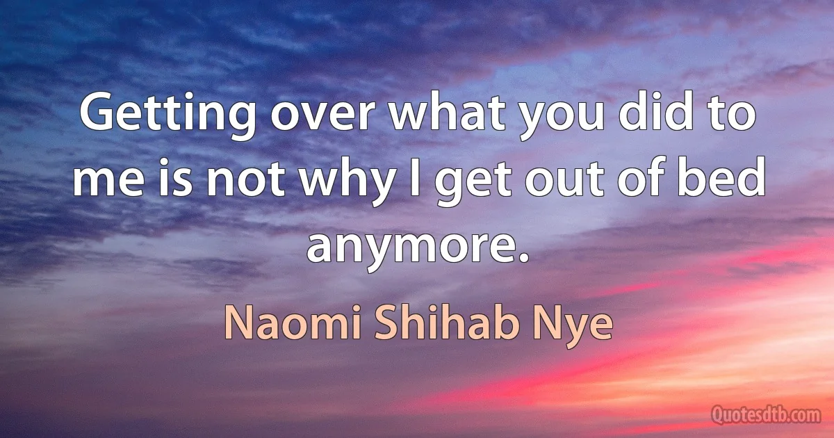 Getting over what you did to me is not why I get out of bed anymore. (Naomi Shihab Nye)