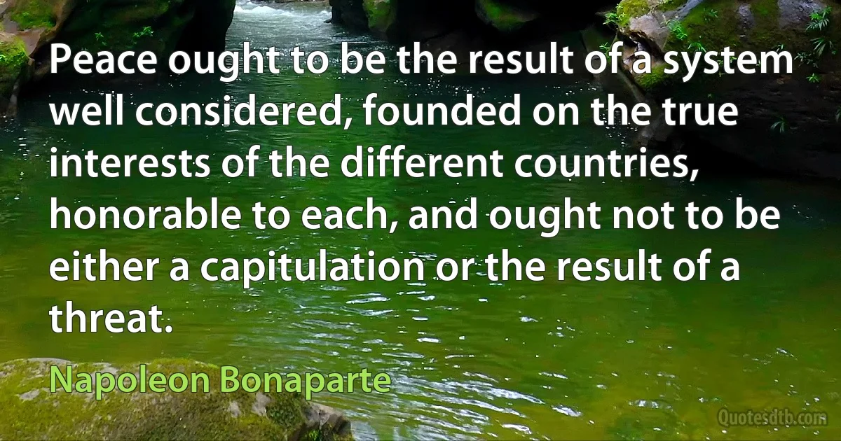 Peace ought to be the result of a system well considered, founded on the true interests of the different countries, honorable to each, and ought not to be either a capitulation or the result of a threat. (Napoleon Bonaparte)