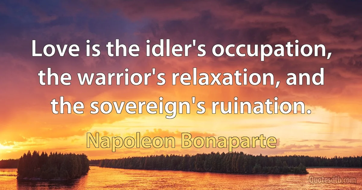 Love is the idler's occupation, the warrior's relaxation, and the sovereign's ruination. (Napoleon Bonaparte)