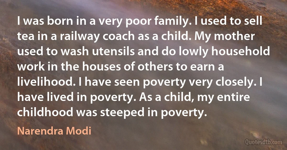 I was born in a very poor family. I used to sell tea in a railway coach as a child. My mother used to wash utensils and do lowly household work in the houses of others to earn a livelihood. I have seen poverty very closely. I have lived in poverty. As a child, my entire childhood was steeped in poverty. (Narendra Modi)