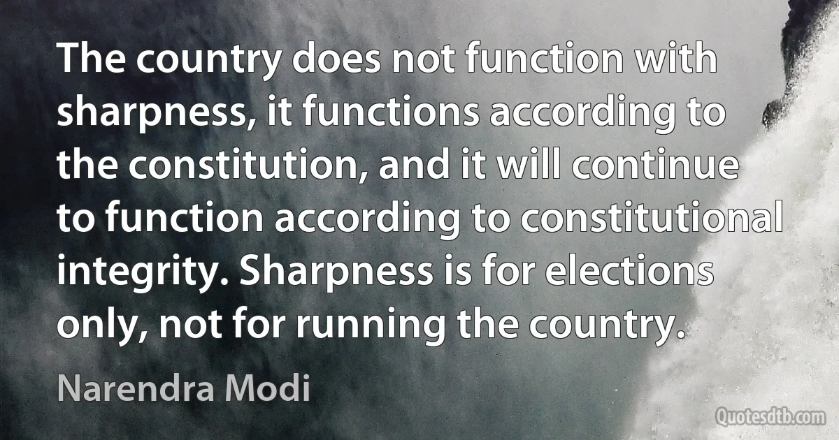 The country does not function with sharpness, it functions according to the constitution, and it will continue to function according to constitutional integrity. Sharpness is for elections only, not for running the country. (Narendra Modi)