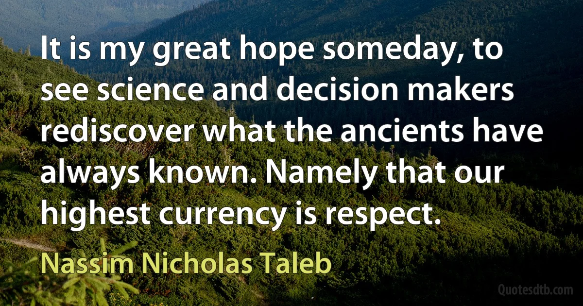 It is my great hope someday, to see science and decision makers rediscover what the ancients have always known. Namely that our highest currency is respect. (Nassim Nicholas Taleb)