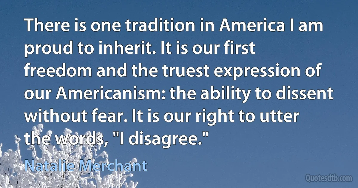 There is one tradition in America I am proud to inherit. It is our first freedom and the truest expression of our Americanism: the ability to dissent without fear. It is our right to utter the words, "I disagree." (Natalie Merchant)