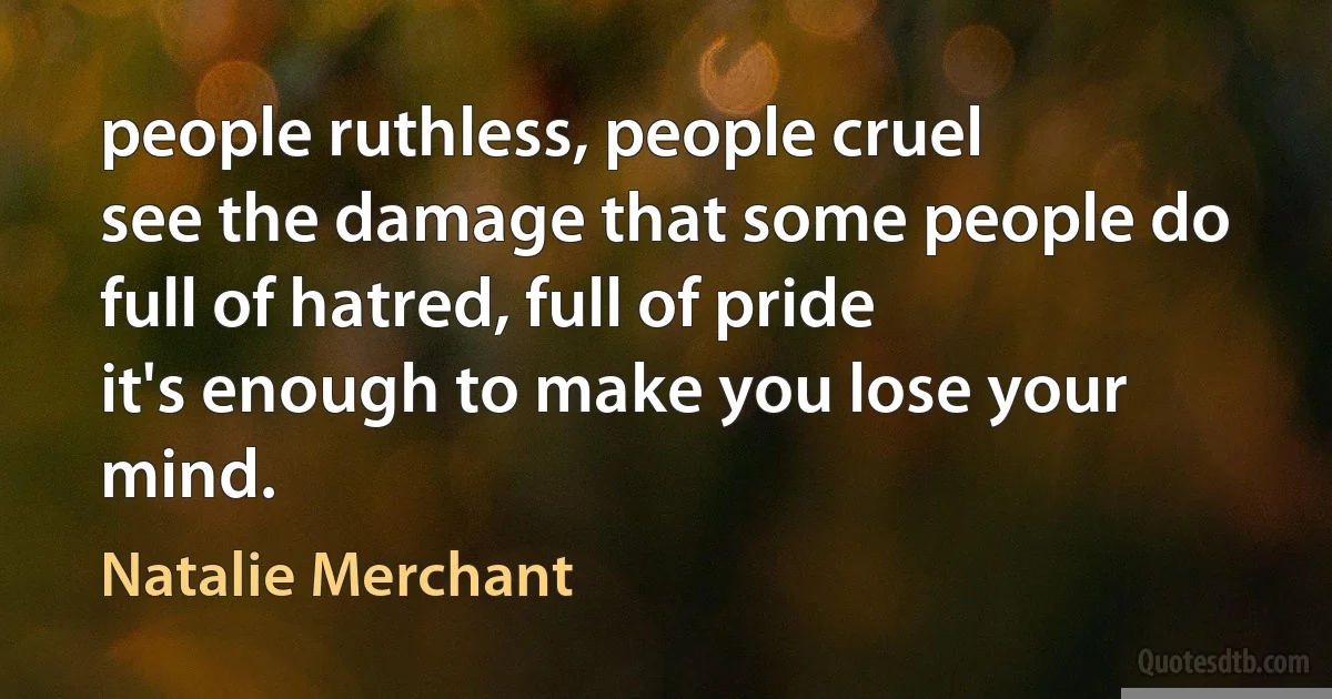 people ruthless, people cruel
see the damage that some people do
full of hatred, full of pride
it's enough to make you lose your mind. (Natalie Merchant)