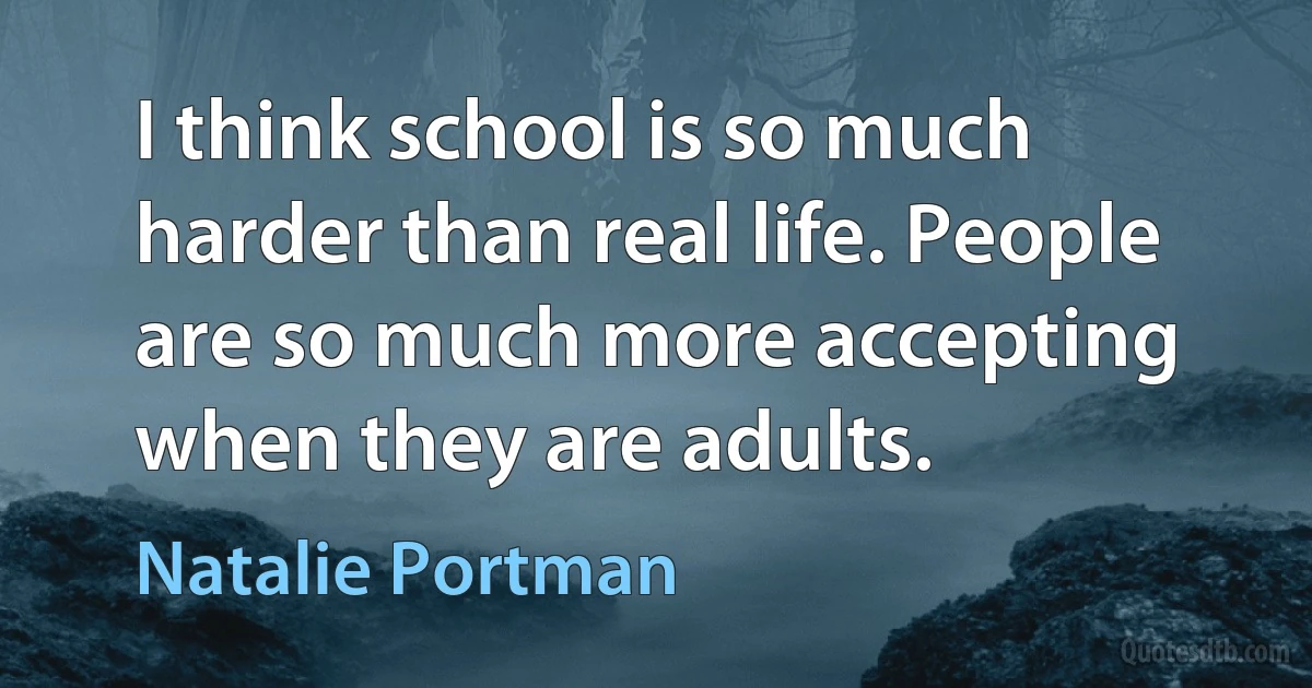 I think school is so much harder than real life. People are so much more accepting when they are adults. (Natalie Portman)