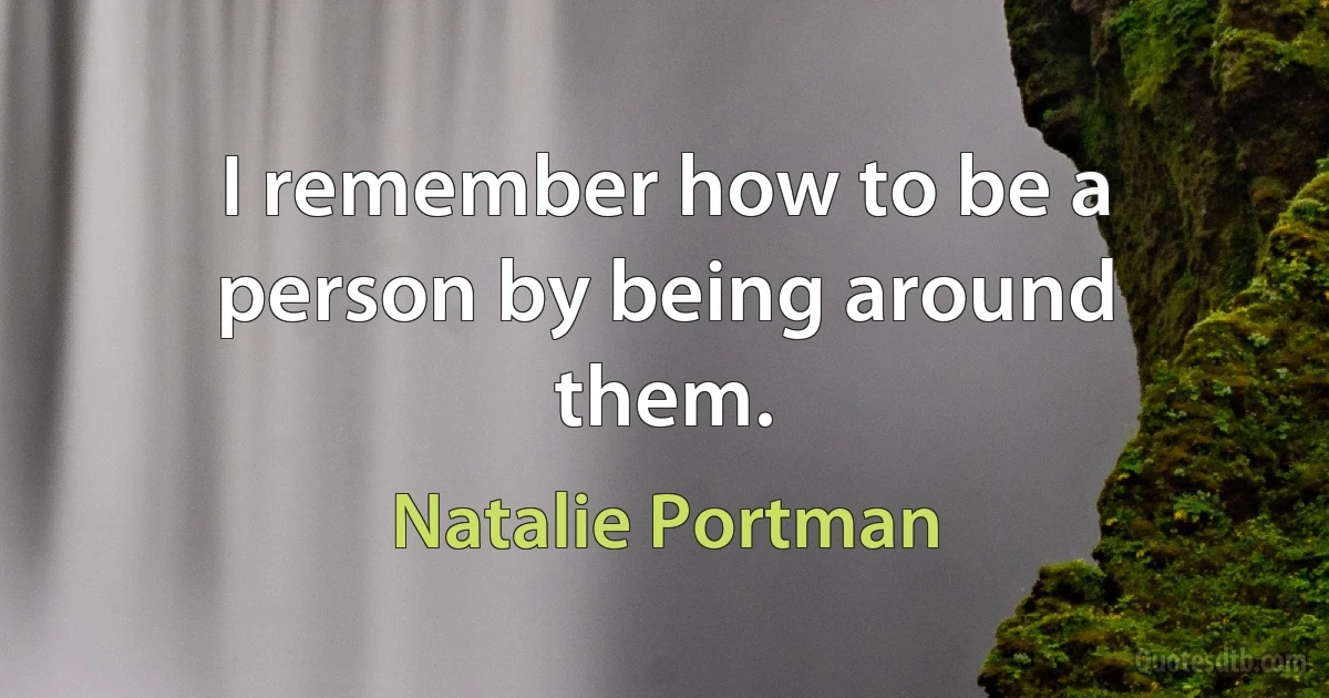 I remember how to be a person by being around them. (Natalie Portman)