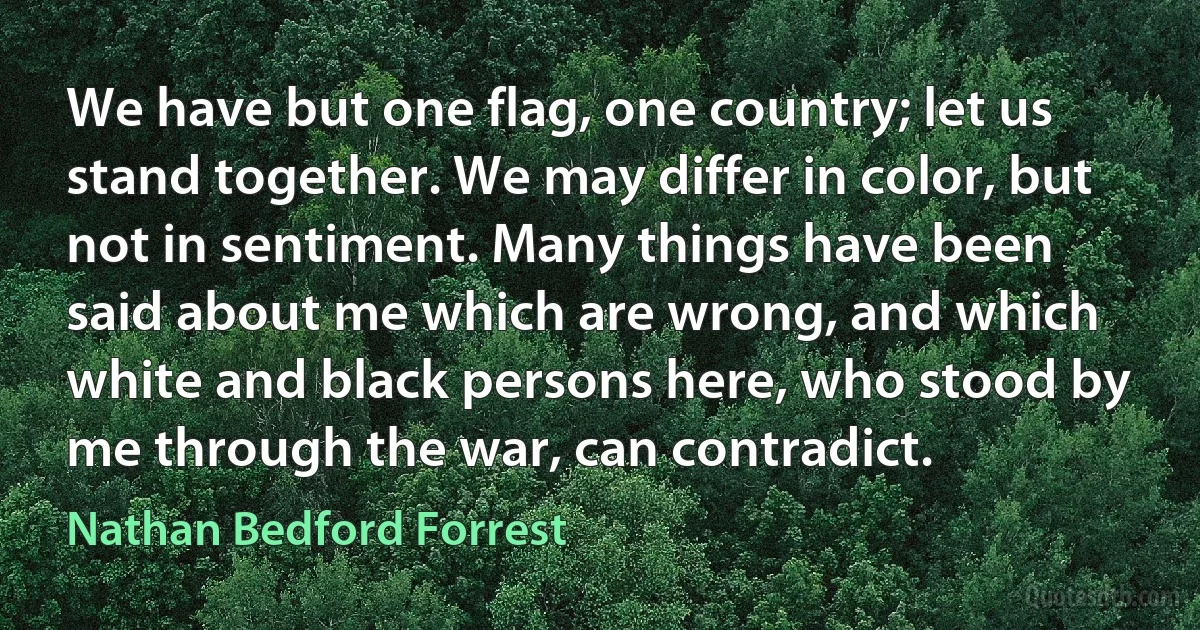 We have but one flag, one country; let us stand together. We may differ in color, but not in sentiment. Many things have been said about me which are wrong, and which white and black persons here, who stood by me through the war, can contradict. (Nathan Bedford Forrest)