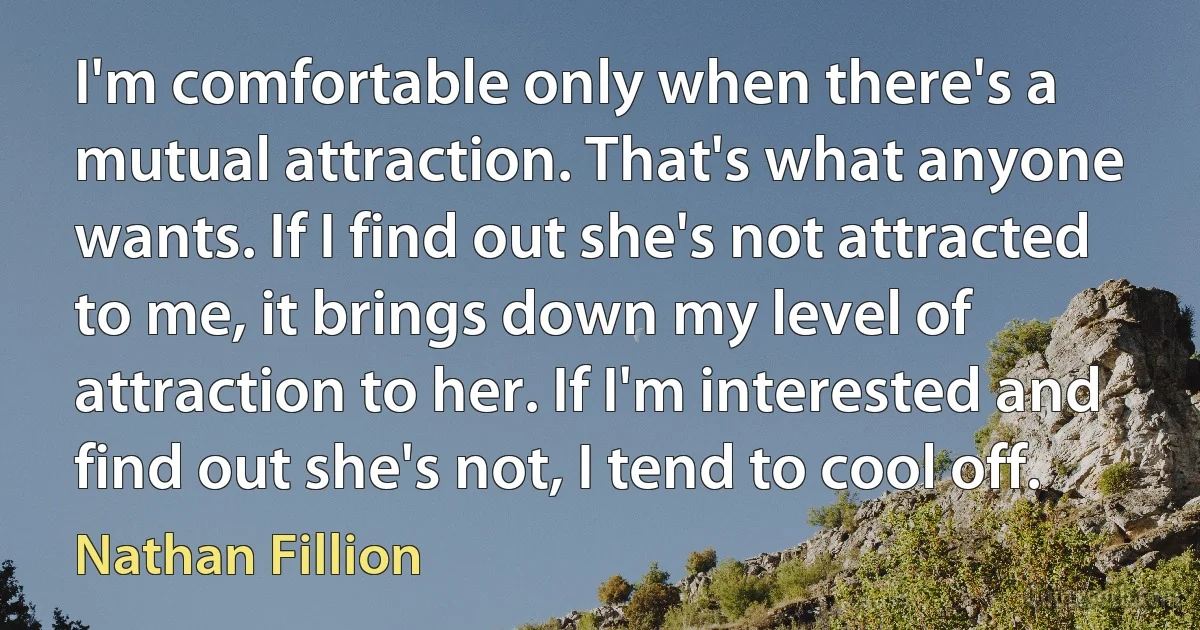 I'm comfortable only when there's a mutual attraction. That's what anyone wants. If I find out she's not attracted to me, it brings down my level of attraction to her. If I'm interested and find out she's not, I tend to cool off. (Nathan Fillion)