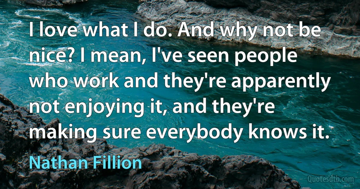 I love what I do. And why not be nice? I mean, I've seen people who work and they're apparently not enjoying it, and they're making sure everybody knows it. (Nathan Fillion)