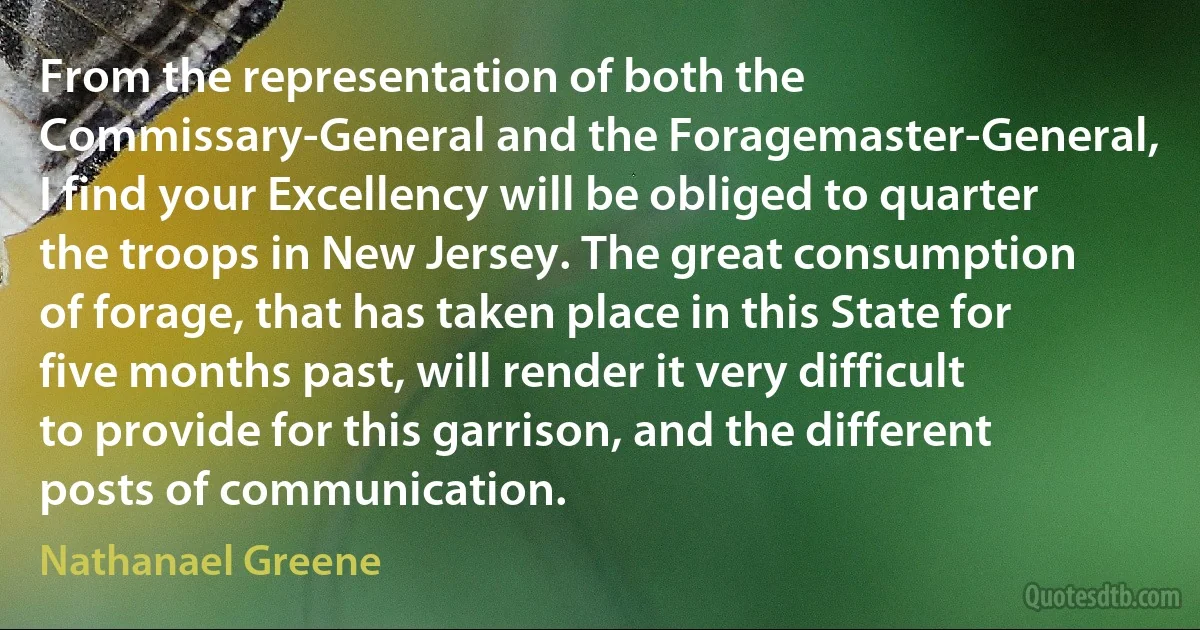 From the representation of both the Commissary-General and the Foragemaster-General, I find your Excellency will be obliged to quarter the troops in New Jersey. The great consumption of forage, that has taken place in this State for five months past, will render it very difficult to provide for this garrison, and the different posts of communication. (Nathanael Greene)