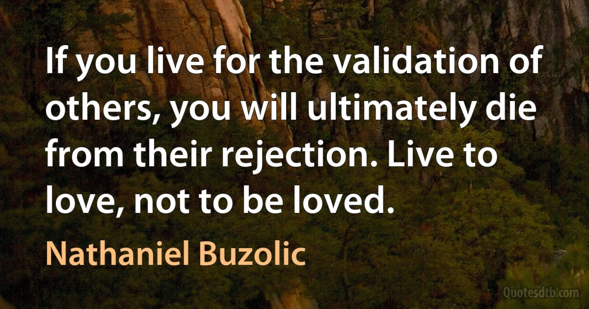 If you live for the validation of others, you will ultimately die from their rejection. Live to love, not to be loved. (Nathaniel Buzolic)