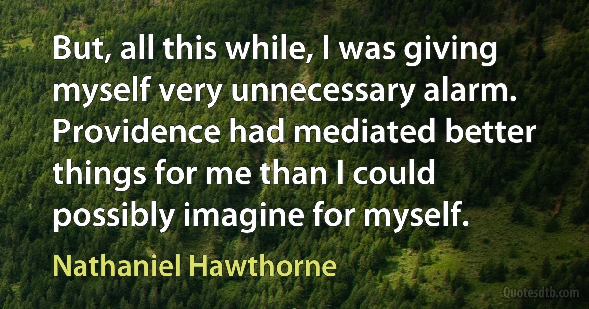 But, all this while, I was giving myself very unnecessary alarm. Providence had mediated better things for me than I could possibly imagine for myself. (Nathaniel Hawthorne)