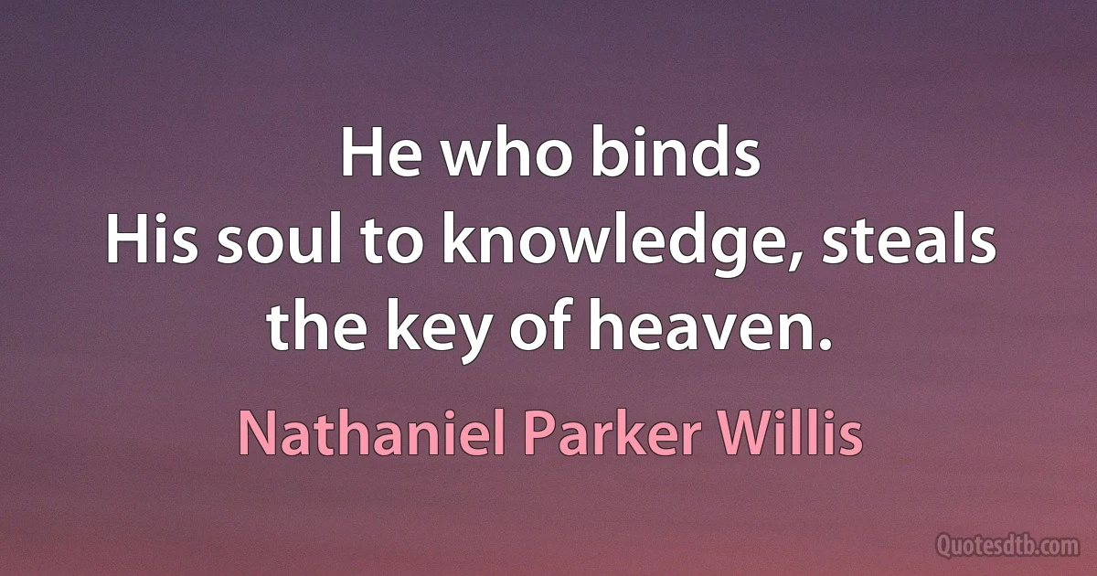 He who binds
His soul to knowledge, steals the key of heaven. (Nathaniel Parker Willis)