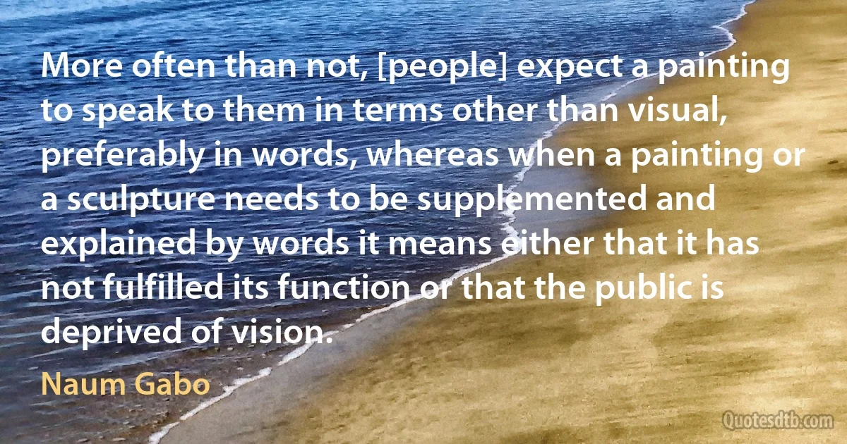 More often than not, [people] expect a painting to speak to them in terms other than visual, preferably in words, whereas when a painting or a sculpture needs to be supplemented and explained by words it means either that it has not fulfilled its function or that the public is deprived of vision. (Naum Gabo)