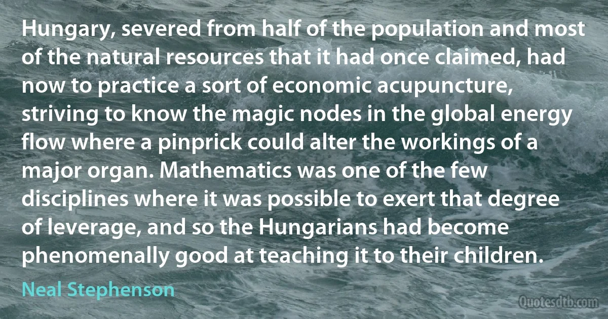 Hungary, severed from half of the population and most of the natural resources that it had once claimed, had now to practice a sort of economic acupuncture, striving to know the magic nodes in the global energy flow where a pinprick could alter the workings of a major organ. Mathematics was one of the few disciplines where it was possible to exert that degree of leverage, and so the Hungarians had become phenomenally good at teaching it to their children. (Neal Stephenson)