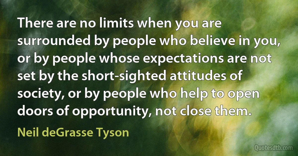 There are no limits when you are surrounded by people who believe in you, or by people whose expectations are not set by the short-sighted attitudes of society, or by people who help to open doors of opportunity, not close them. (Neil deGrasse Tyson)