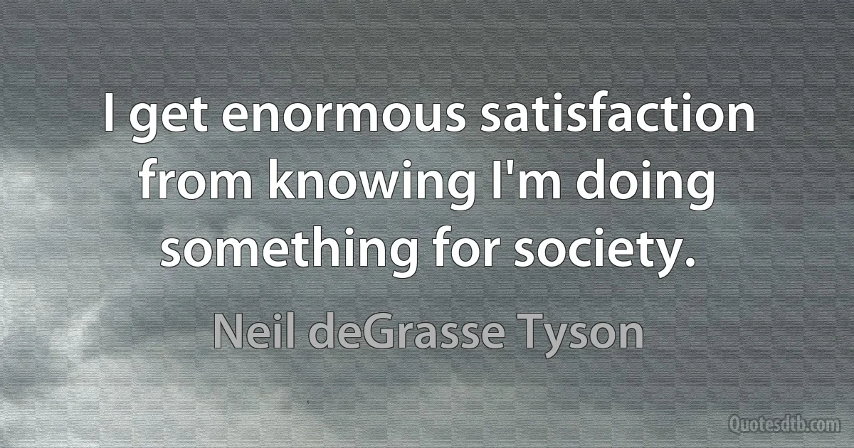 I get enormous satisfaction from knowing I'm doing something for society. (Neil deGrasse Tyson)