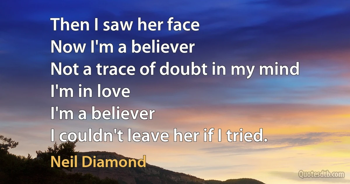 Then I saw her face
Now I'm a believer
Not a trace of doubt in my mind
I'm in love
I'm a believer
I couldn't leave her if I tried. (Neil Diamond)